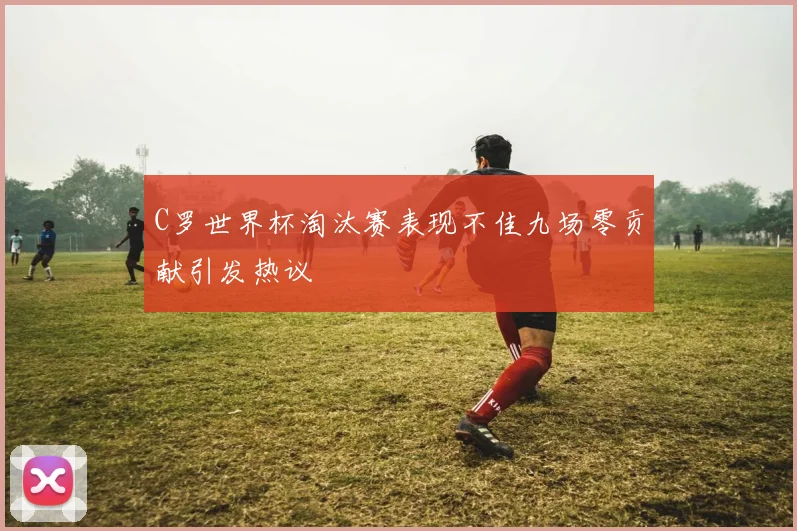 C罗世界杯淘汰赛表现不佳九场零贡献引发热议