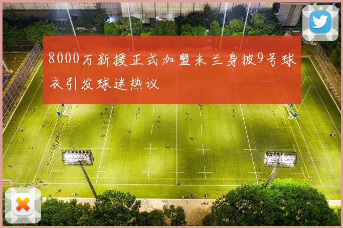 8000万新援正式加盟米兰身披9号球衣引发球迷热议