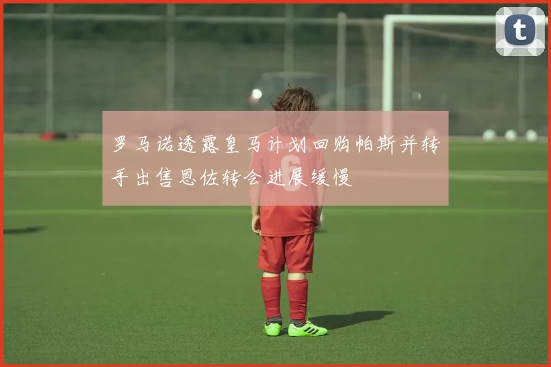 罗马诺透露皇马计划回购帕斯并转手出售恩佐转会进展缓慢