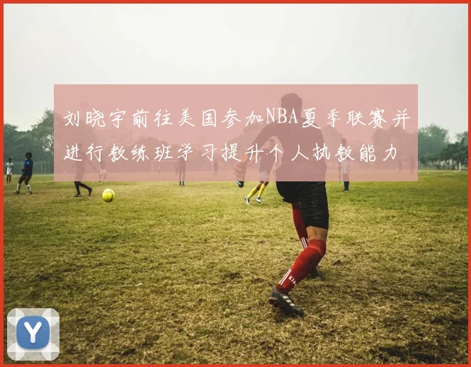 刘晓宇前往美国参加NBA夏季联赛并进行教练班学习提升个人执教能力