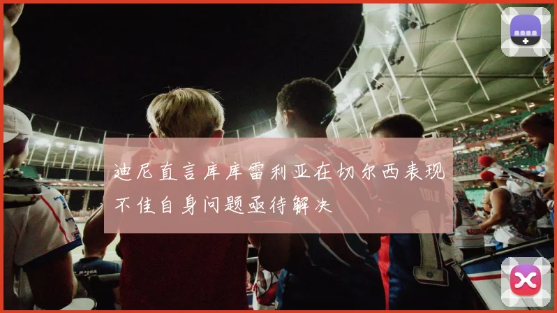 迪尼直言库库雷利亚在切尔西表现不佳自身问题亟待解决