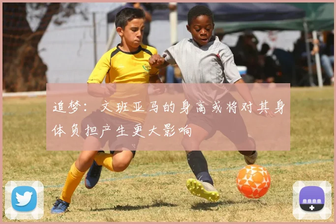 追梦：文班亚马的身高或将对其身体负担产生更大影响