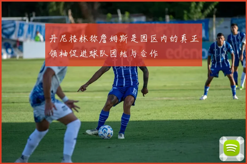 丹尼格林称詹姆斯是园区内的真正领袖促进球队团结与合作