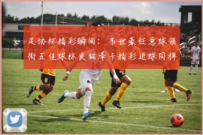 足协杯精彩瞬间：韦世豪任意球领衔五佳球林良铭泽卡精彩进球同样耀眼