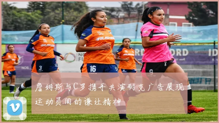 詹姆斯与C罗携手共演耐克广告展现运动员间的谦让精神