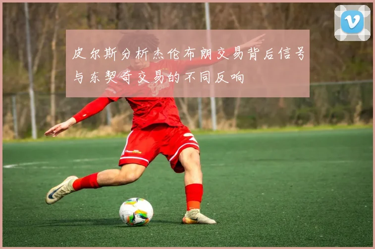 皮尔斯分析杰伦布朗交易背后信号与东契奇交易的不同反响