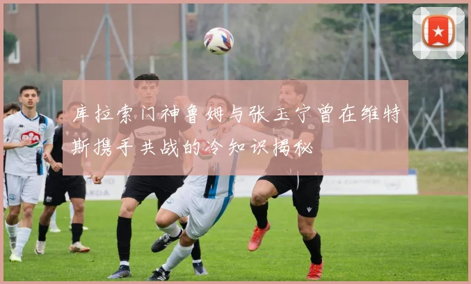 库拉索门神鲁姆与张玉宁曾在维特斯携手共战的冷知识揭秘