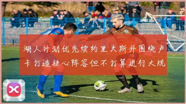 湖人计划优先续约里夫斯并围绕卢卡打造核心阵容但不打算进行大规模重建