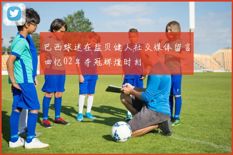 巴西球迷在盐贝健人社交媒体留言回忆02年夺冠辉煌时刻