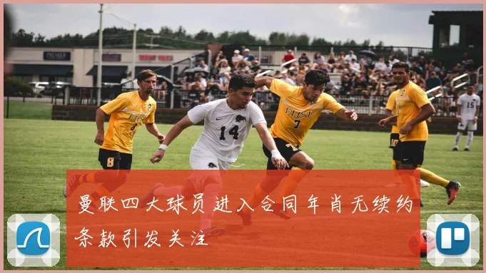 曼联四大球员进入合同年肖无续约条款引发关注