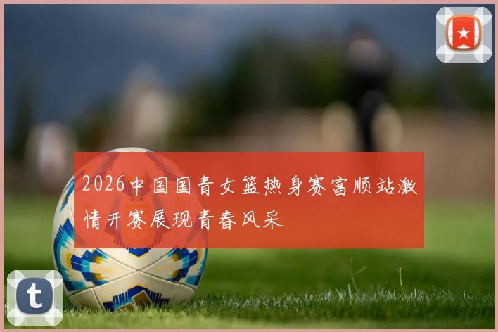 2026中国国青女篮热身赛富顺站激情开赛展现青春风采